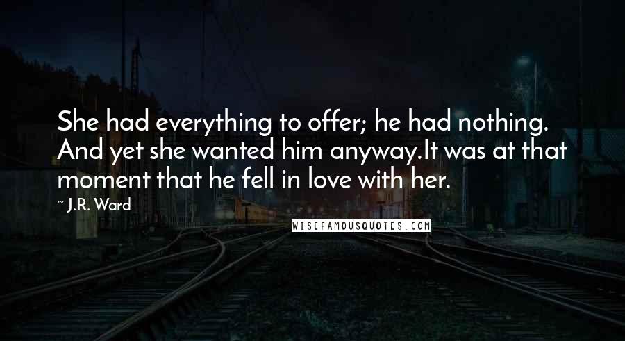 J.R. Ward Quotes: She had everything to offer; he had nothing. And yet she wanted him anyway.It was at that moment that he fell in love with her.