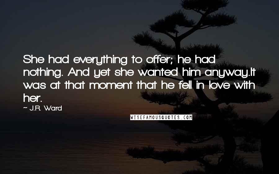 J.R. Ward Quotes: She had everything to offer; he had nothing. And yet she wanted him anyway.It was at that moment that he fell in love with her.