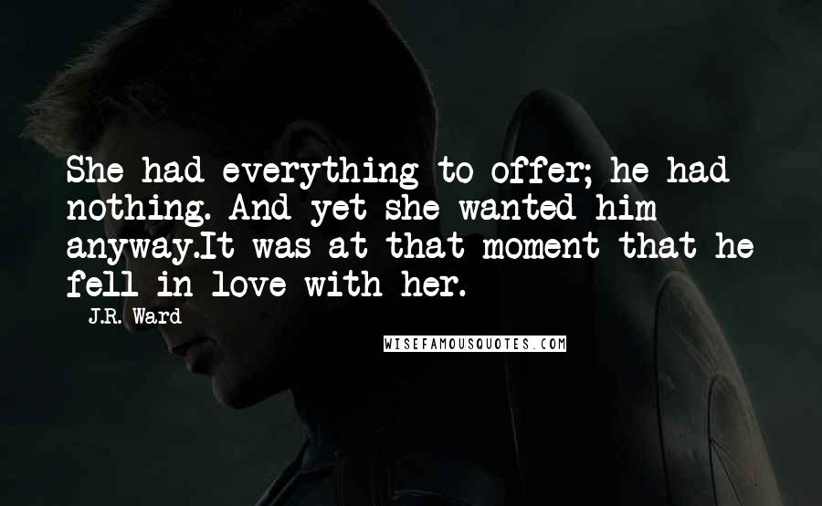 J.R. Ward Quotes: She had everything to offer; he had nothing. And yet she wanted him anyway.It was at that moment that he fell in love with her.