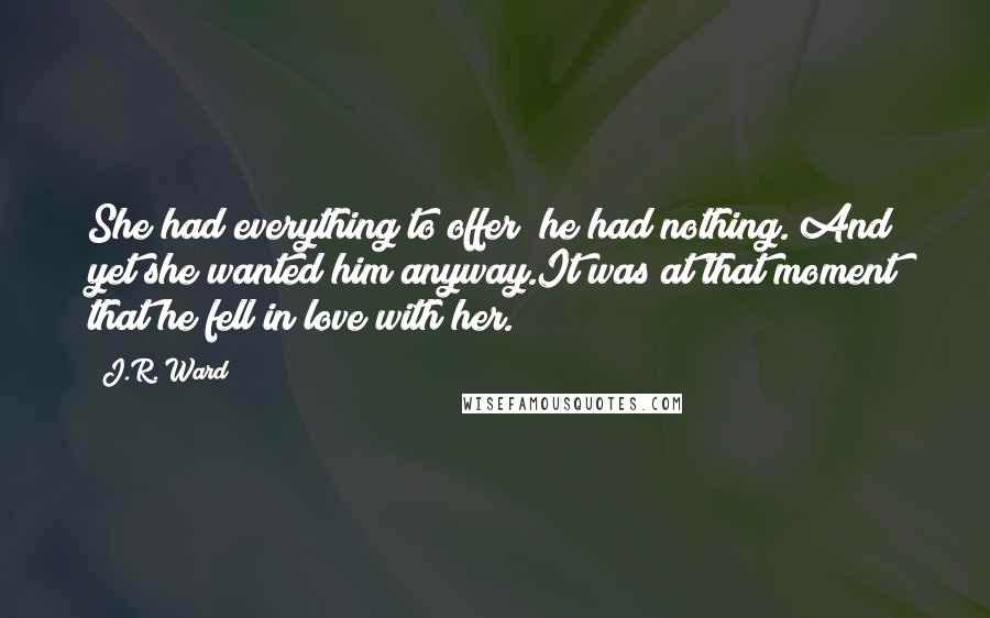 J.R. Ward Quotes: She had everything to offer; he had nothing. And yet she wanted him anyway.It was at that moment that he fell in love with her.