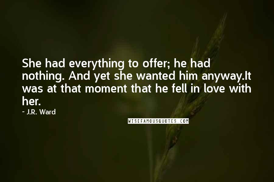 J.R. Ward Quotes: She had everything to offer; he had nothing. And yet she wanted him anyway.It was at that moment that he fell in love with her.