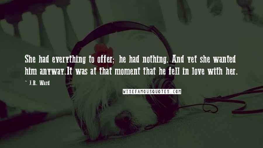 J.R. Ward Quotes: She had everything to offer; he had nothing. And yet she wanted him anyway.It was at that moment that he fell in love with her.