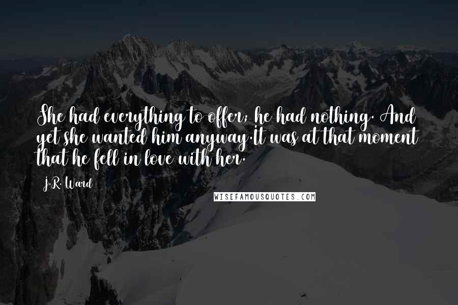 J.R. Ward Quotes: She had everything to offer; he had nothing. And yet she wanted him anyway.It was at that moment that he fell in love with her.