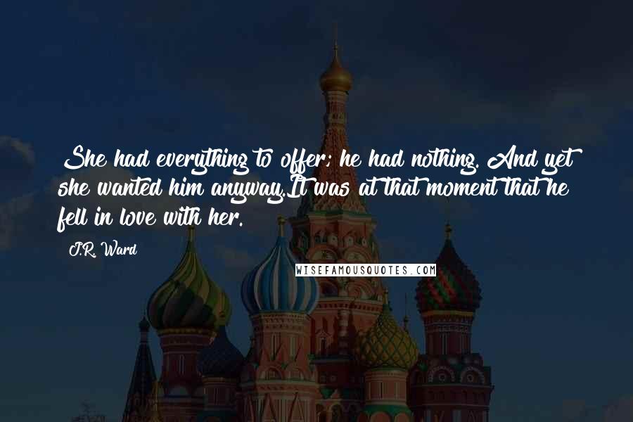 J.R. Ward Quotes: She had everything to offer; he had nothing. And yet she wanted him anyway.It was at that moment that he fell in love with her.