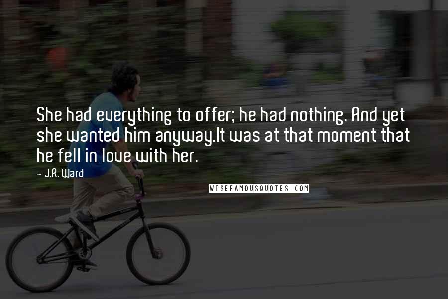 J.R. Ward Quotes: She had everything to offer; he had nothing. And yet she wanted him anyway.It was at that moment that he fell in love with her.