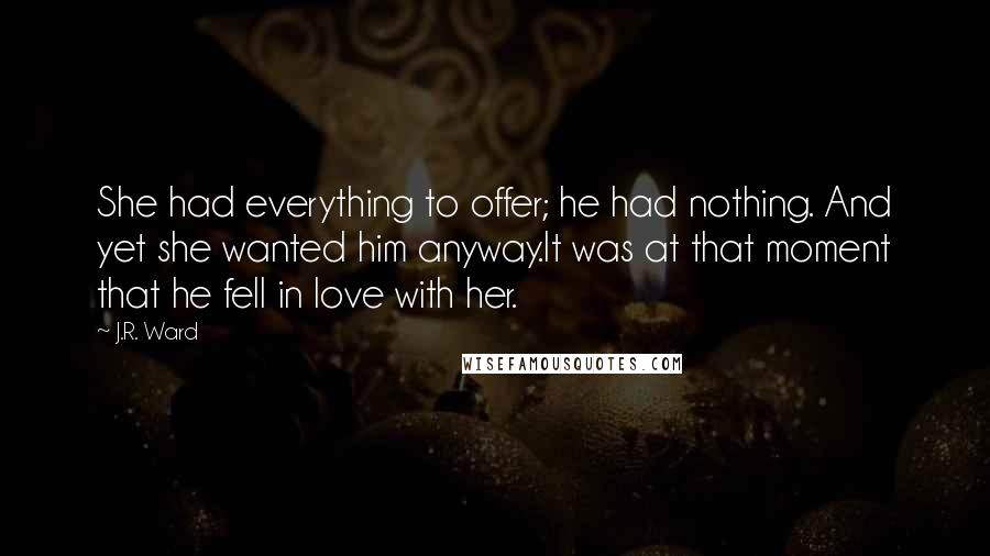 J.R. Ward Quotes: She had everything to offer; he had nothing. And yet she wanted him anyway.It was at that moment that he fell in love with her.