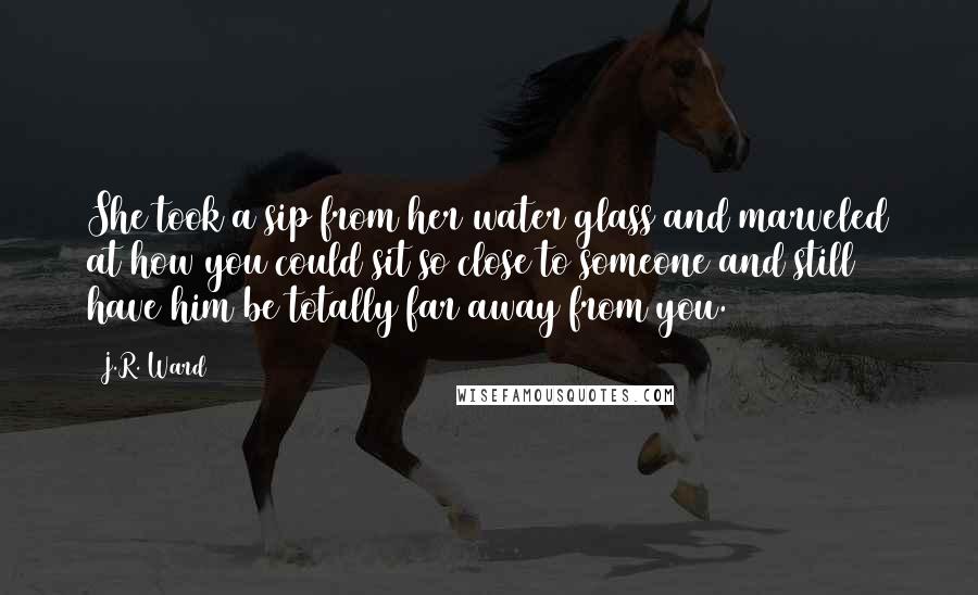 J.R. Ward Quotes: She took a sip from her water glass and marveled at how you could sit so close to someone and still have him be totally far away from you.