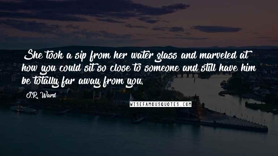 J.R. Ward Quotes: She took a sip from her water glass and marveled at how you could sit so close to someone and still have him be totally far away from you.