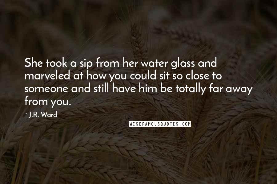 J.R. Ward Quotes: She took a sip from her water glass and marveled at how you could sit so close to someone and still have him be totally far away from you.