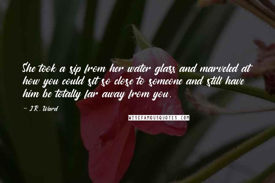 J.R. Ward Quotes: She took a sip from her water glass and marveled at how you could sit so close to someone and still have him be totally far away from you.