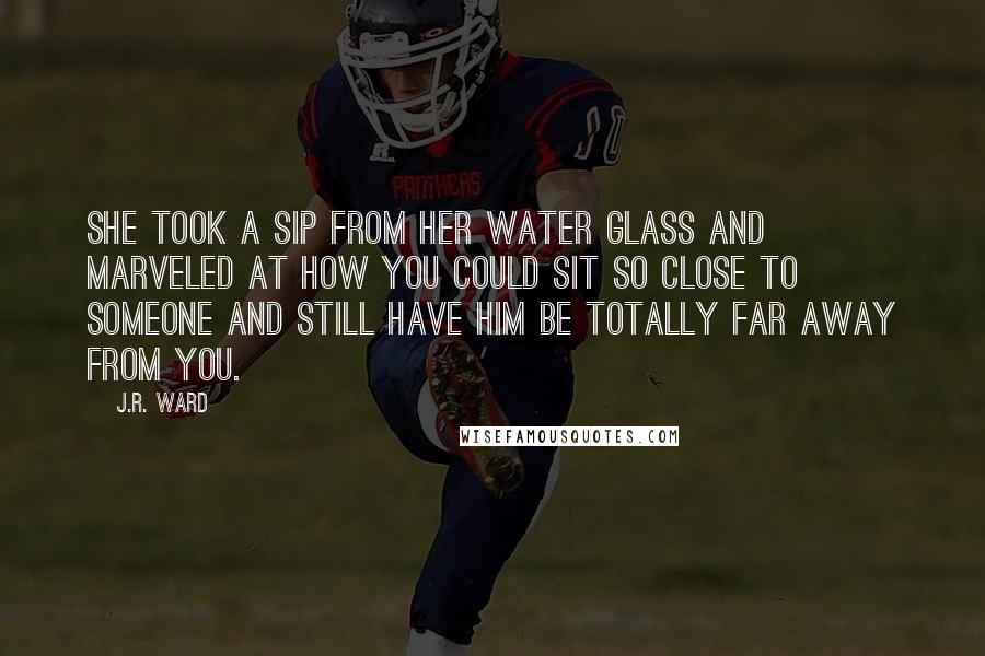 J.R. Ward Quotes: She took a sip from her water glass and marveled at how you could sit so close to someone and still have him be totally far away from you.