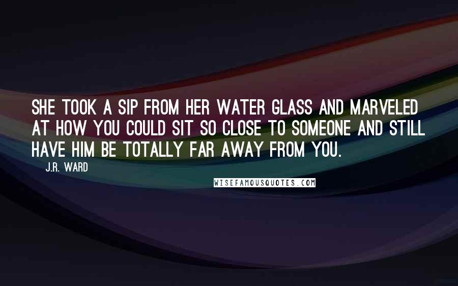 J.R. Ward Quotes: She took a sip from her water glass and marveled at how you could sit so close to someone and still have him be totally far away from you.