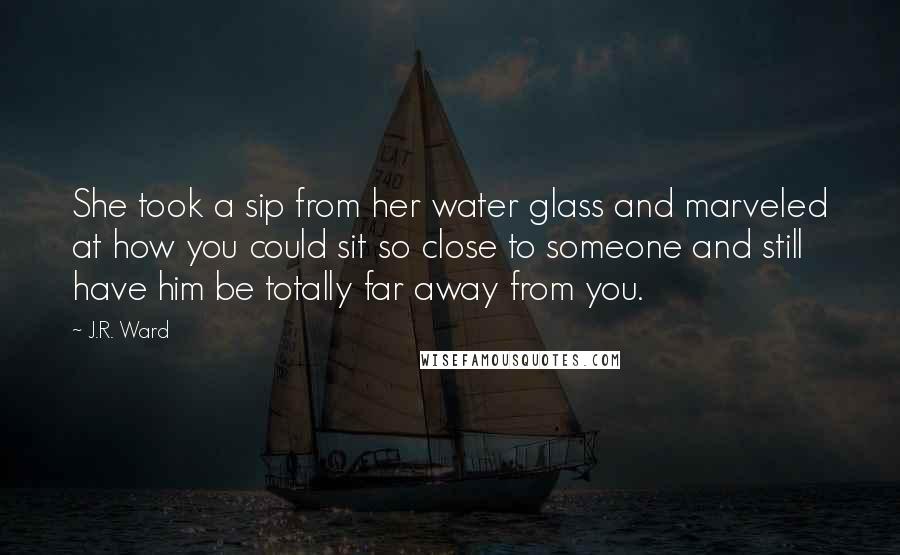 J.R. Ward Quotes: She took a sip from her water glass and marveled at how you could sit so close to someone and still have him be totally far away from you.