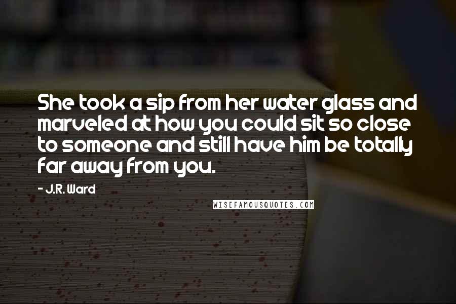 J.R. Ward Quotes: She took a sip from her water glass and marveled at how you could sit so close to someone and still have him be totally far away from you.