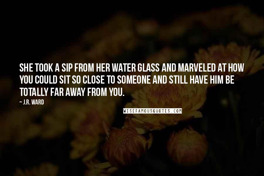 J.R. Ward Quotes: She took a sip from her water glass and marveled at how you could sit so close to someone and still have him be totally far away from you.