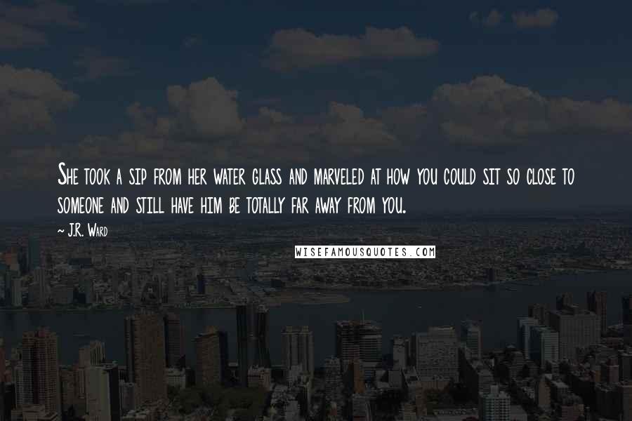 J.R. Ward Quotes: She took a sip from her water glass and marveled at how you could sit so close to someone and still have him be totally far away from you.