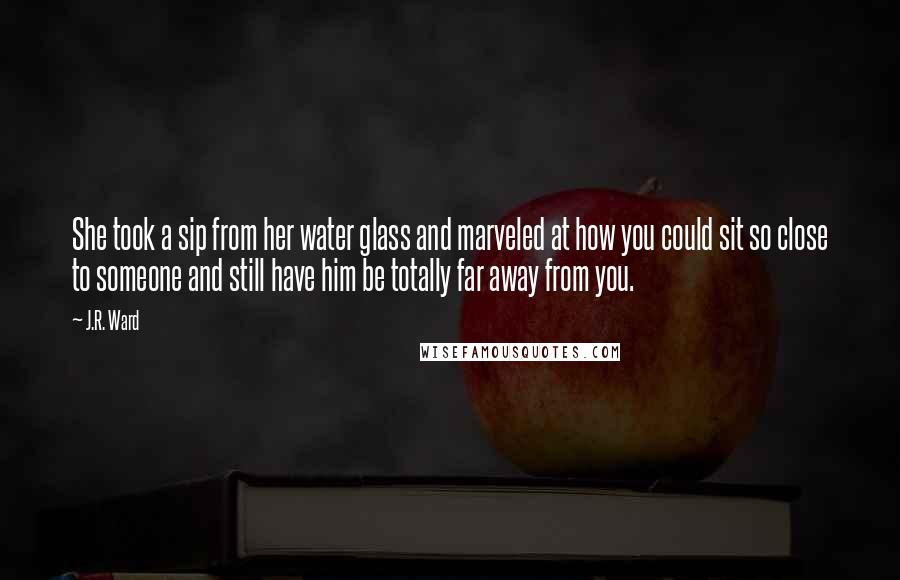 J.R. Ward Quotes: She took a sip from her water glass and marveled at how you could sit so close to someone and still have him be totally far away from you.