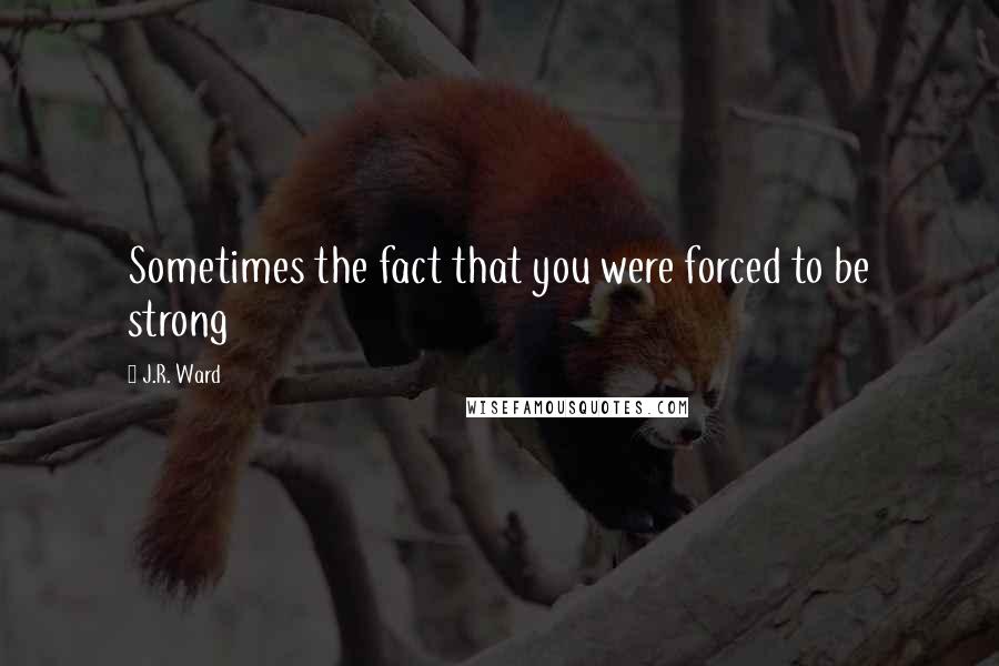 J.R. Ward Quotes: Sometimes the fact that you were forced to be strong