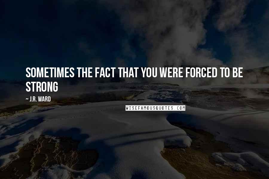 J.R. Ward Quotes: Sometimes the fact that you were forced to be strong