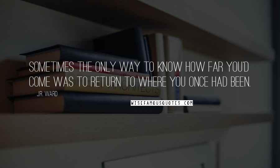 J.R. Ward Quotes: Sometimes the only way to know how far you'd come was to return to where you once had been.