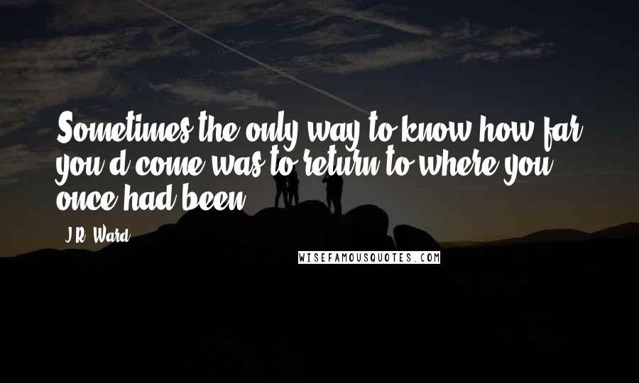 J.R. Ward Quotes: Sometimes the only way to know how far you'd come was to return to where you once had been.