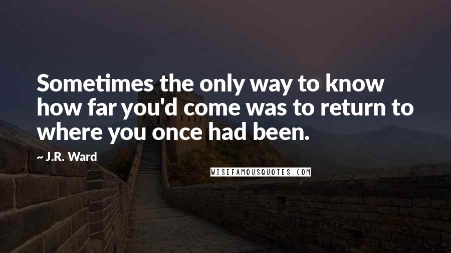 J.R. Ward Quotes: Sometimes the only way to know how far you'd come was to return to where you once had been.