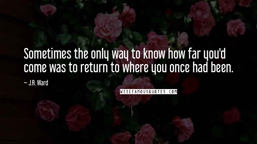 J.R. Ward Quotes: Sometimes the only way to know how far you'd come was to return to where you once had been.