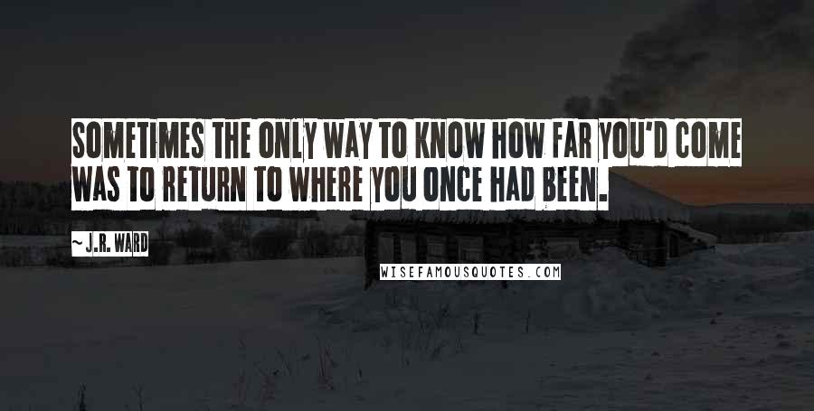 J.R. Ward Quotes: Sometimes the only way to know how far you'd come was to return to where you once had been.
