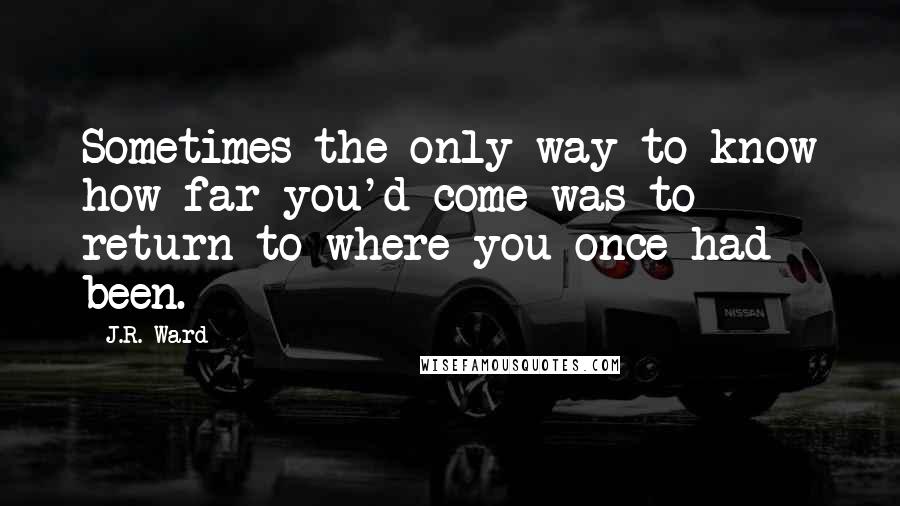 J.R. Ward Quotes: Sometimes the only way to know how far you'd come was to return to where you once had been.