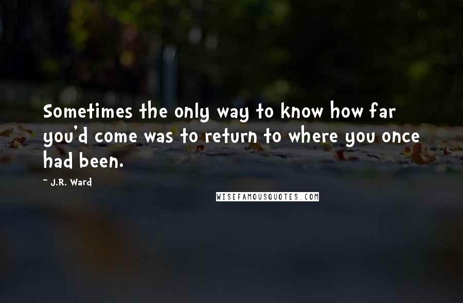 J.R. Ward Quotes: Sometimes the only way to know how far you'd come was to return to where you once had been.