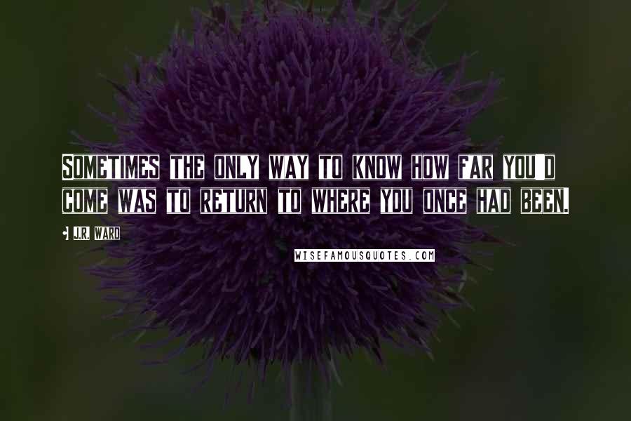 J.R. Ward Quotes: Sometimes the only way to know how far you'd come was to return to where you once had been.