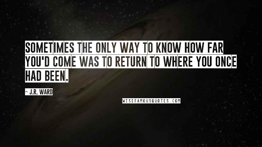 J.R. Ward Quotes: Sometimes the only way to know how far you'd come was to return to where you once had been.