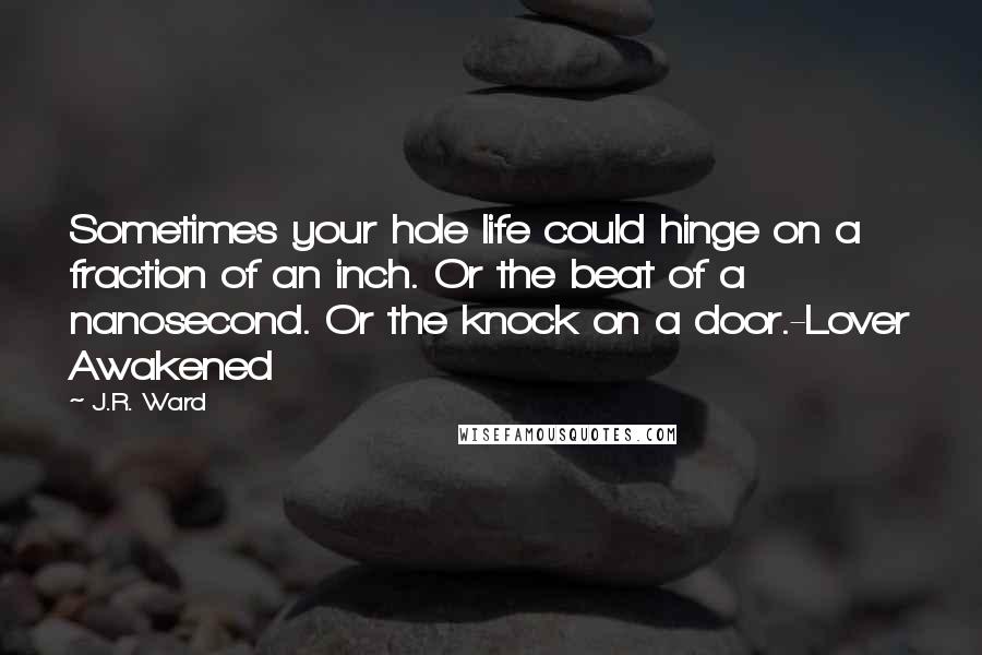 J.R. Ward Quotes: Sometimes your hole life could hinge on a fraction of an inch. Or the beat of a nanosecond. Or the knock on a door.-Lover Awakened