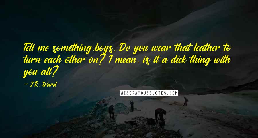 J.R. Ward Quotes: Tell me something,boys. Do you wear that leather to turn each other on? I mean, is it a dick thing with you all?