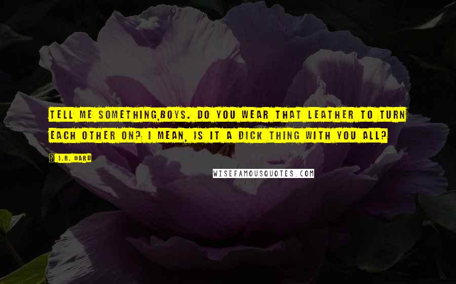 J.R. Ward Quotes: Tell me something,boys. Do you wear that leather to turn each other on? I mean, is it a dick thing with you all?