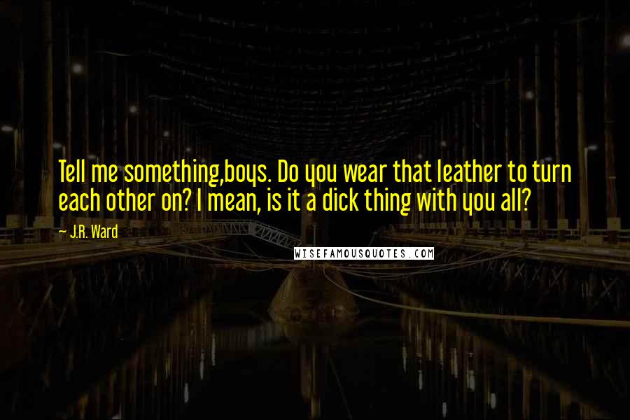 J.R. Ward Quotes: Tell me something,boys. Do you wear that leather to turn each other on? I mean, is it a dick thing with you all?