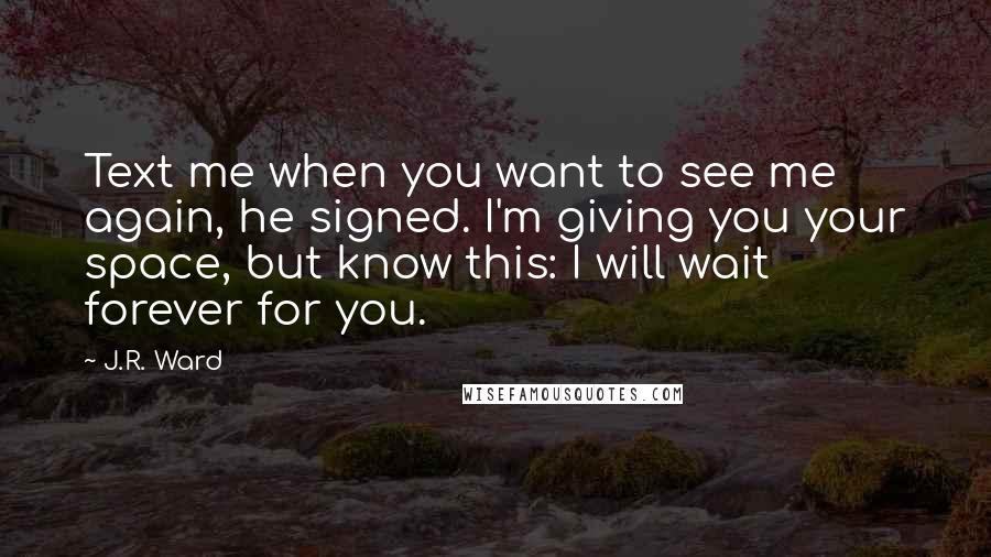 J.R. Ward Quotes: Text me when you want to see me again, he signed. I'm giving you your space, but know this: I will wait forever for you.