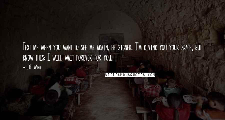 J.R. Ward Quotes: Text me when you want to see me again, he signed. I'm giving you your space, but know this: I will wait forever for you.