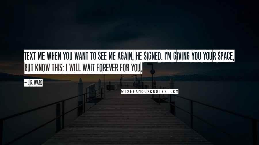 J.R. Ward Quotes: Text me when you want to see me again, he signed. I'm giving you your space, but know this: I will wait forever for you.