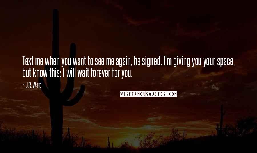 J.R. Ward Quotes: Text me when you want to see me again, he signed. I'm giving you your space, but know this: I will wait forever for you.