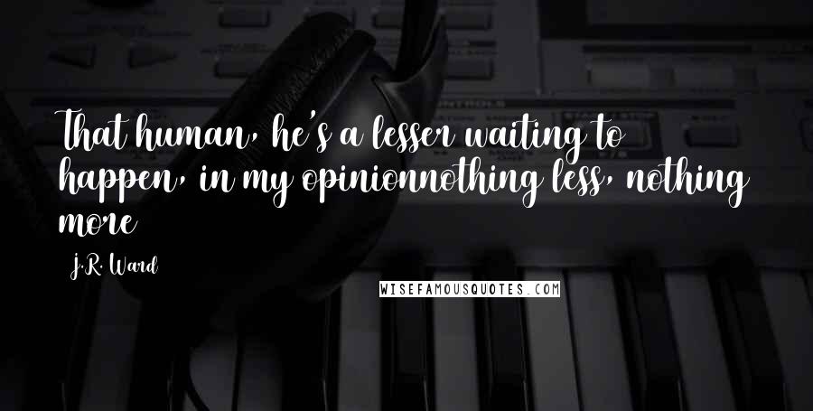 J.R. Ward Quotes: That human, he's a lesser waiting to happen, in my opinionnothing less, nothing more