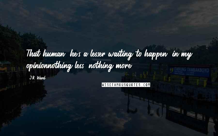 J.R. Ward Quotes: That human, he's a lesser waiting to happen, in my opinionnothing less, nothing more