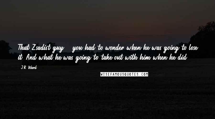 J.R. Ward Quotes: That Zsadist guy ... you had to wonder when he was going to lose it. And what he was going to take out with him when he did.