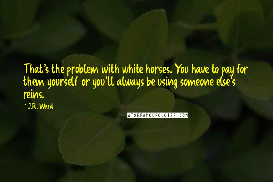 J.R. Ward Quotes: That's the problem with white horses. You have to pay for them yourself or you'll always be using someone else's reins.
