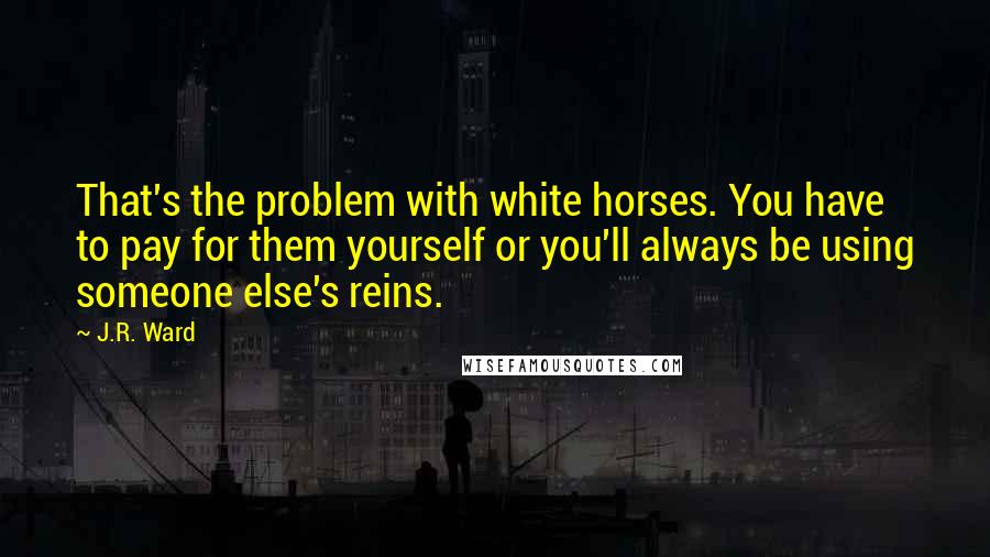 J.R. Ward Quotes: That's the problem with white horses. You have to pay for them yourself or you'll always be using someone else's reins.