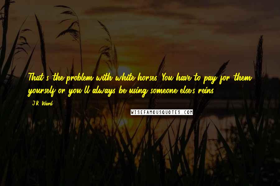 J.R. Ward Quotes: That's the problem with white horses. You have to pay for them yourself or you'll always be using someone else's reins.