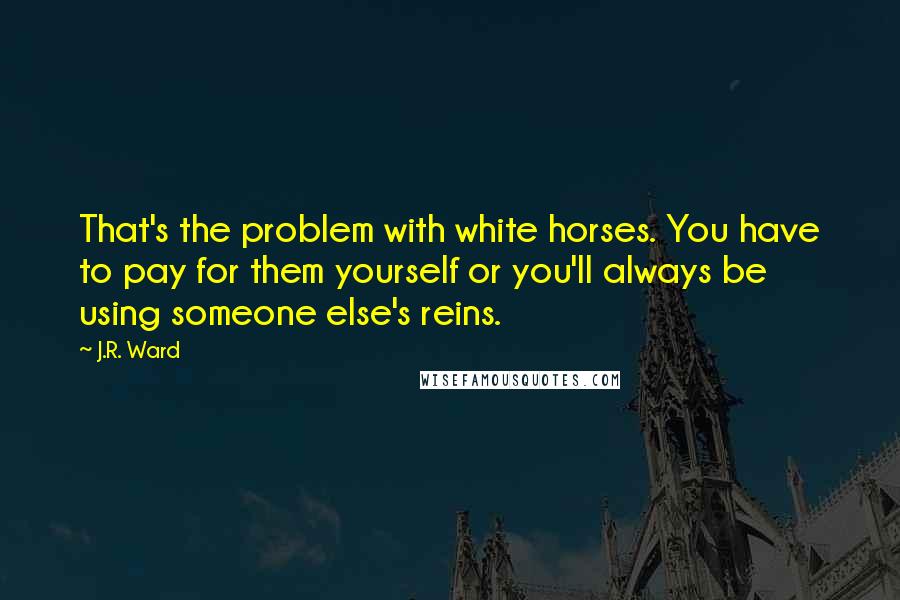 J.R. Ward Quotes: That's the problem with white horses. You have to pay for them yourself or you'll always be using someone else's reins.