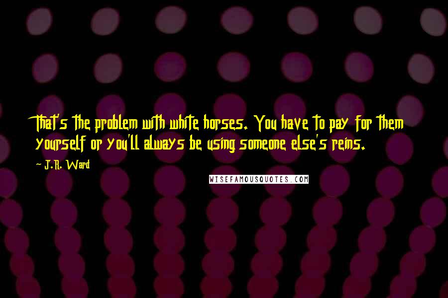 J.R. Ward Quotes: That's the problem with white horses. You have to pay for them yourself or you'll always be using someone else's reins.