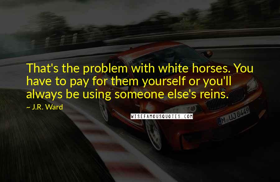 J.R. Ward Quotes: That's the problem with white horses. You have to pay for them yourself or you'll always be using someone else's reins.