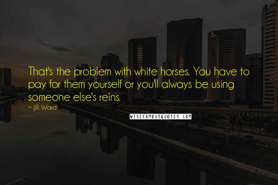 J.R. Ward Quotes: That's the problem with white horses. You have to pay for them yourself or you'll always be using someone else's reins.